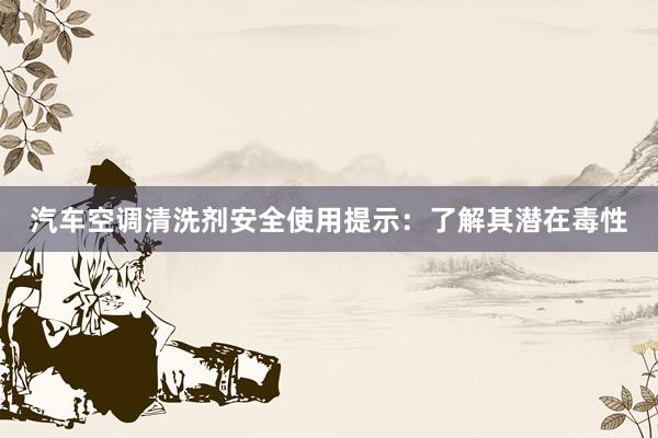 汽车空调清洗剂安全使用提示：了解其潜在毒性