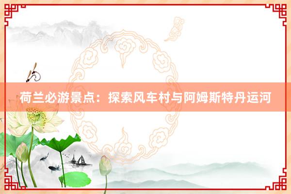 荷兰必游景点：探索风车村与阿姆斯特丹运河