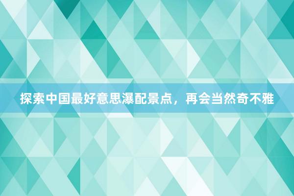 探索中国最好意思瀑配景点，再会当然奇不雅